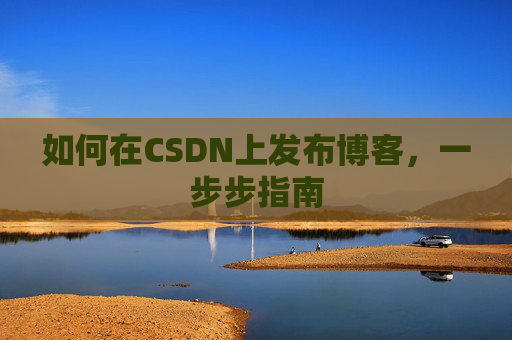 如何在CSDN上发布博客,一步步指南 如何在CSDN上发布博客,一步步指南